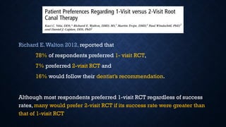 Richard E.Walton 2012, reported that
78% of respondents preferred 1- visit RCT,
7% preferred 2-visit RCT and
16% would follow their dentist’s recommendation.
Although most respondents preferred 1-visit RCT regardless of success
rates, many would prefer 2-visit RCT if its success rate were greater than
that of 1-visit RCT
 