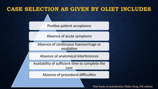 CASE SELECTION AS GIVEN BY OLIET INCLUDES
Positive patient acceptance
Absence of acute symptoms
Absence of continuous haemorrhage or
exudation
Absence of anatomical interferences
Availability of sufficient time to complete the
case
Absence of procedural difficulties
Text book of endodontics, Nisha Grag, 3rd edition
 