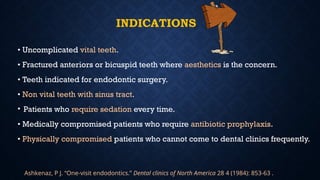 INDICATIONS
• Uncomplicated vital teeth.
• Fractured anteriors or bicuspid teeth where aesthetics is the concern.
• Teeth indicated for endodontic surgery.
• Non vital teeth with sinus tract.
• Patients who require sedation every time.
• Medically compromised patients who require antibiotic prophylaxis.
• Physically compromised patients who cannot come to dental clinics frequently.
Ashkenaz, P J. “One-visit endodontics.” Dental clinics of North America 28 4 (1984): 853-63 .
 