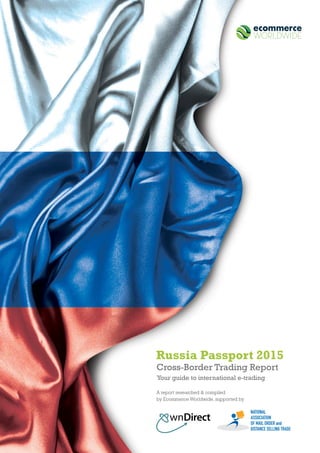 1
Cross-Border Trading Report
Your guide to international e-trading
Russia Passport 2015
A report researched & compiled
by Ecommerce Worldwide, supported by
NATIONAL
ASSOCIATION
OF MAIL ORDER and
DISTANCE SELLING TRADE
 