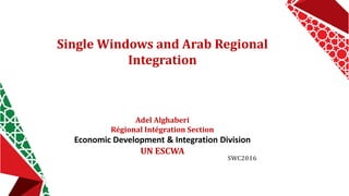 Single Windows and Arab Regional
Integration
Adel Alghaberi
Régional Intégration Section
Economic Development & Integration Division
UN ESCWA
SWC2016
 