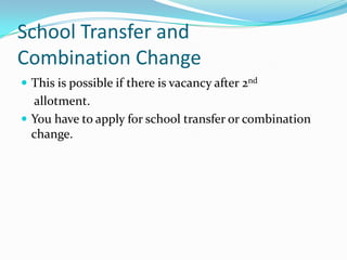 School Transfer and
Combination Change
 This is possible if there is vacancy after 2nd
  allotment.
 You have to apply for school transfer or combination
  change.
 