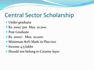 Central Sector Scholarship
 Under graduate
 Rs. 1000/ pm Max. 10,000
 Post Graduate
 Rs. 2000/- Max. 20,000
 Minimum 80% Mark in Plus two
 Income 4.5 lakhs
 Should not belong to Creamy-layer
 