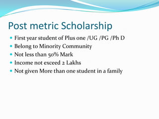 Post metric Scholarship
 First year student of Plus one /UG /PG /Ph D
 Belong to Minority Community
 Not less than 50% Mark
 Income not exceed 2 Lakhs
 Not given More than one student in a family
 
