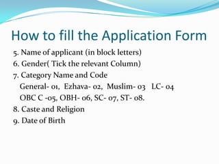 How to fill the Application Form
5. Name of applicant (in block letters)
6. Gender( Tick the relevant Column)
7. Category Name and Code
  General- 01, Ezhava- 02, Muslim- 03 LC- 04
  OBC C -05, OBH- 06, SC- 07, ST- 08.
8. Caste and Religion
9. Date of Birth
 