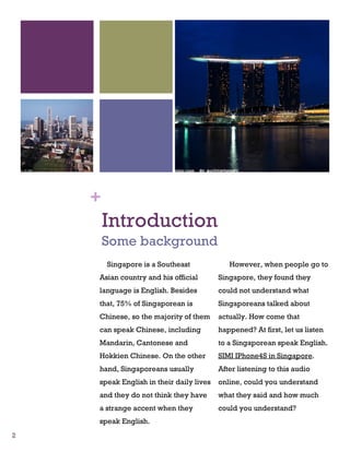 +
        Introduction
        Some background
        Singapore is a Southeast            However, when people go to
    Asian country and his official       Singapore, they found they
    language is English. Besides         could not understand what
    that, 75% of Singaporean is          Singaporeans talked about
    Chinese, so the majority of them     actually. How come that
    can speak Chinese, including         happened? At first, let us listen
    Mandarin, Cantonese and              to a Singaporean speak English.
    Hokkien Chinese. On the other        SIMI IPhone4S in Singapore.
    hand, Singaporeans usually           After listening to this audio
    speak English in their daily lives   online, could you understand
    and they do not think they have      what they said and how much
    a strange accent when they           could you understand?
    speak English.
2
 
