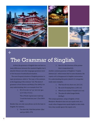 +
    The Grammar of Singlish
          At first, the grammar of Singlish does not have so               3.   Here it is the slowness of the printer
    many differences between the standard English, but it                       that is tropicalized (6).
    absorbs Chinese and other languages grammar more            Another common grammar of Singlish is “Copula-
    or less because of multicultural situation.                 deletion (6)”, which means that in some situations, the
        The most frequent situation of Singlish grammar is      copula verb is disappeared in Singlish conversation.
    topic-prominence, which is “the topic of the sentence       For understanding this point, Jakob R. E. Leimgruber
    at the beginning of the sentence” (5). This kind of         made some examples.
    grammar is from Chinese and Malay (Tan 2003). For                      1.   That boat ∅ very short one. (iii.C.2.f) 
    easy understanding, this is an example from Tan.                       2.   My uncle ∅ staying there. (ii.M.1.m) 
                1.   Zh`e bˇen shu ̄ woˇ qu` nia ́n du ́-guo.              3.   What ∅ your dialect? Panjabi? (ii.I.1.m)
                     这本书我去年读过。                                             4.   The place ∅ called Sungei Buloh.
                     This clf book 1sg last year read-exp                       (iii.M.gr)
                     ‘I read this book last year.’ (Tan 2003:   This unique grammar, using in English, is from
                     6)(5)                                      Mandarin. Mandarin does not use copula verb. As a
    Besides that, not only noun phrase can be the topic in      result, when Singaporeans speak English in their daily
    Singlish. For instance,                                     lives, they usually ignore the copula verb.
                2.   Too slow lah, I find that printer. (Bao
                     and Lye 2005: 279)



4
 