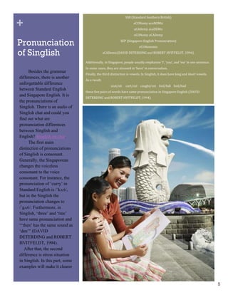 SSB (Standard Southern British)

+                                                                    eCONomy ecoNOMic
                                                                     aCADemy acaDEMic
                                                                     eCONomy aCADemy

Pronunciation                                               SEP (Singapore English Pronunciation)
                                                                         eCONonomic

of Singlish                                      aCADemic(DAVID DETERDING and ROBERT HVITFELDT, 1994).

                                  Additionally, in Singapore, people usually emphasize ‘I’, ‘you’, and ‘me’ in one sentence.
                                  In some cases, they are stressed in ‘have’ in conversation.
      Besides the grammar
                                  Finally, the third distinction is vowels. In Singlish, it does have long and short vowels.
differences, there is another
                                  As a result,
unforgettable difference
                                                     seat/sit   cart/cut caught/cot fool/full bed/bad
between Standard English
                                  these five pairs of words have same pronunciation in Singapore English (DAVID
and Singapore English. It is
                                  DETERDING and ROBERT HVITFELDT, 1994).
the pronunciations of
Singlish. There is an audio of
Singlish chat and could you
find out what are
pronunciation differences
between Singlish and
English? Singlish on chat.
      The first main
distinction of pronunciations
of Singlish is consonant.
Generally, the Singaporean
changes the voiceless
consonant to the voice
consonant. For instance, the
pronunciation of „curry‟ in
Standard English is /ˈkʌri/,
but in the Singlish the
pronunciation changes to
/ˈgʌri/. Furthermore, in
Singlish, „three‟ and „tree‟
have same pronunciation and
“„then‟ has the same sound as
„den‟” (DAVID
DETERDING and ROBERT
HVITFELDT, 1994).
   After that, the second
difference is stress situation
in Singlish. In this part, some
examples will make it clearer
and easier to understand.

                                                                                                                               5
 