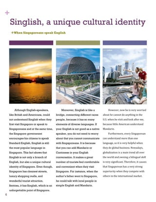 +
    Singlish, a unique cultural identity
     When Singaporeans speak English




        Although English-speakers,              Moreover, Singlish is like a            However, now he is very worried
    like British and Americans, could       bridge, connecting different races     about he cannot do anything in the
    not understand Singlish when they       people, because it has so many         U.S. when he visit and look after me,
    first visit Singapore or speak to       elements of diverse languages. If      because little American understand
    Singaporeans and at the same time,      your English is not good as a native   Mandarin.
    the Singapore government                speaker, you do not need to worry           Furthermore, every Singaporean
    encourages his citizens to speak        about that you cannot communicate      can understand more than one
    Standard English, Singlish is still     with Singaporeans. It is because       language, so it is very helpful when
    the most popular language in            that you can add Mandarin or           they do global business. Nowadays,
    Singapore. This fact shows that         Cantonese in your English              globalization is a main trend all over
    Singlish is not only a branch of        conversation. It makes a great         the world and owning a bilingual skill
    English, but also a unique cultural     number of tourists feel comfortable    is very significant. Therefore, it causes
    identity of Singapore. Even though,     and convenient when they visit         that Singaporean has a very strong
    Singapore has cleanest streets,         Singapore. For instance, when the      superiority when they compete with
    luxury shopping malls, and              author’s father went to Singapore,     others in the international market.
    wonderful tourist attraction,           he could talk with local people in
    Sentosa, it has Singlish, which is an   simple English and Mandarin.
    unforgettable point of Singapore.
6
 