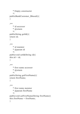 * Empty constructor
*/
publicBankCustomer_Bhusal(){
}
/**
* id accessor
* @return
*/
publicString getId(){
return id;
}
/**
* id mutator
* @param id
*/
publicvoid setId(String id){
this.id = id;
}
/**
* first name accessor
* @return
*/
publicString getFirstName(){
return firstName;
}
/**
* first name mutator
* @param firstName
*/
publicvoid setFirstName(String firstName){
this.firstName = firstName;
}
 