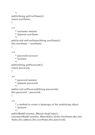 */
publicString getUserName(){
return userName;
}
/**
* username mutator
* @param userName
*/
publicvoid setUserName(String userName){
this.userName = userName;
}
/**
* password accessor
* @return
*/
publicString getPassword(){
return password;
}
/**
* password mutator
* @param password
*/
publicvoid setPassword(String password){
this.password = password;
}
/**
* a method to create a deepcopy of the underlying object
* @return
*/
publicBankCustomer_Bhusal deepCopy(){
returnnewBankCustomer_Bhusal(this.id,this.firstName,this.last
Name,this.address,this.userName,this.password);
 