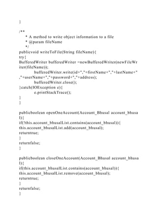 }
/**
* A method to write object information to a file
* @param fileName
*/
publicvoid writeToFile(String fileName){
try{
BufferedWriter bufferedWriter =newBufferedWriter(newFileWr
iter(fileName));
bufferedWriter.write(id+","+firstName+","+lastName+"
,"+userName+","+password+","+address);
bufferedWriter.close();
}catch(IOException e){
e.printStackTrace();
}
}
publicboolean openOneAccount(Account_Bhusal account_bhusa
l){
if(!this.account_bhusalList.contains(account_bhusal)){
this.account_bhusalList.add(account_bhusal);
returntrue;
}
returnfalse;
}
publicboolean closeOneAccount(Account_Bhusal account_bhusa
l){
if(this.account_bhusalList.contains(account_bhusal)){
this.account_bhusalList.remove(account_bhusal);
returntrue;
}
returnfalse;
}
 
