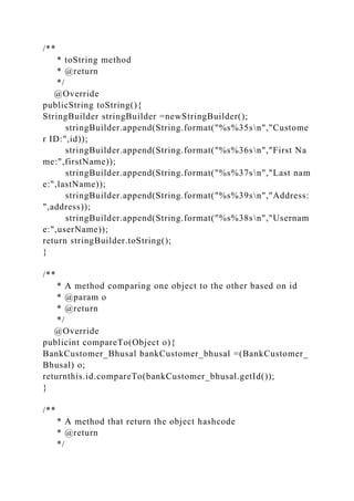 /**
* toString method
* @return
*/
@Override
publicString toString(){
StringBuilder stringBuilder =newStringBuilder();
stringBuilder.append(String.format("%s%35sn","Custome
r ID:",id));
stringBuilder.append(String.format("%s%36sn","First Na
me:",firstName));
stringBuilder.append(String.format("%s%37sn","Last nam
e:",lastName));
stringBuilder.append(String.format("%s%39sn","Address:
",address));
stringBuilder.append(String.format("%s%38sn","Usernam
e:",userName));
return stringBuilder.toString();
}
/**
* A method comparing one object to the other based on id
* @param o
* @return
*/
@Override
publicint compareTo(Object o){
BankCustomer_Bhusal bankCustomer_bhusal =(BankCustomer_
Bhusal) o;
returnthis.id.compareTo(bankCustomer_bhusal.getId());
}
/**
* A method that return the object hashcode
* @return
*/
 