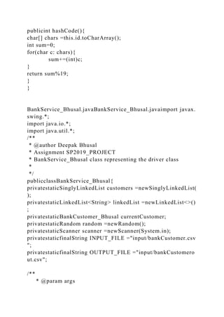 publicint hashCode(){
char[] chars =this.id.toCharArray();
int sum=0;
for(char c: chars){
sum+=(int)c;
}
return sum%19;
}
}
BankService_Bhusal.javaBankService_Bhusal.javaimport javax.
swing.*;
import java.io.*;
import java.util.*;
/**
* @author Deepak Bhusal
* Assignment SP2019_PROJECT
* BankService_Bhusal class representing the driver class
*
*/
publicclassBankService_Bhusal{
privatestaticSinglyLinkedList customers =newSinglyLinkedList(
);
privatestaticLinkedList<String> linkedList =newLinkedList<>()
;
privatestaticBankCustomer_Bhusal currentCustomer;
privatestaticRandom random =newRandom();
privatestaticScanner scanner =newScanner(System.in);
privatestaticfinalString INPUT_FILE ="input/bankCustomer.csv
";
privatestaticfinalString OUTPUT_FILE ="input/bankCustomero
ut.csv";
/**
* @param args
 