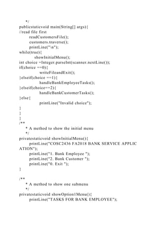 */
publicstaticvoid main(String[] args){
//read file first
readCustomersFile();
customers.traverse();
printLine("n");
while(true){
showInitialMenu();
int choice =Integer.parseInt(scanner.nextLine());
if(choice ==0){
writeFileandExit();
}elseif(choice ==1){
handleBankEmployeeTasks();
}elseif(choice==2){
handleBankCustomerTasks();
}else{
printLine("Invalid choice");
}
}
}
/**
* A method to show the initial menu
*/
privatestaticvoid showInitialMenu(){
printLine("COSC2436 FA2018 BANK SERVICE APPLIC
ATION");
printLine("1. Bank Employee ");
printLine("2. Bank Customer ");
printLine("0. Exit ");
}
/**
* A method to show one submenu
*/
privatestaticvoid showOption1Menu(){
printLine("TASKS FOR BANK EMPLOYEE");
 