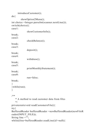 introduceCustomer();
do{
showOption2Menu();
int choice =Integer.parseInt(scanner.nextLine());
switch(choice){
case1:
showCustomerInfo();
break;
case2:
checkBalance();
break;
case3:
deposit();
break;
case4:
withdraw();
break;
case5:
printMonthlyStatement();
break;
case0:
run=false;
break;
}
}while(run);
}
/**
* A method to read customer data from files
*/
privatestaticvoid readCustomersFile(){
try{
BufferedReader bufferedReader =newBufferedReader(newFileR
eader(INPUT_FILE));
String line ="";
while((line=bufferedReader.readLine())!=null){
 