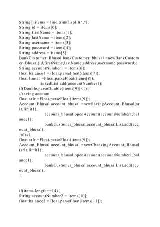 String[] items = line.trim().split(",");
String id = items[0];
String firstName = items[1];
String lastName = items[2];
String username = items[3];
String password = items[4];
String address = items[5];
BankCustomer_Bhusal bankCustomer_bhusal =newBankCustom
er_Bhusal(id,firstName,lastName,address,username,password);
String accountNumber1 = items[6];
float balance1 =Float.parseFloat(items[7]);
float limit1 =Float.parseFloat(items[8]);
linkedList.add(accountNumber1);
if(Double.parseDouble(items[9])<1){
//saving account
float srIr =Float.parseFloat(items[9]);
Account_Bhusal account_bhusal =newSavingAccount_Bhusal(sr
Ir,limit1);
account_bhusal.openAccount(accountNumber1,bal
ance1);
bankCustomer_bhusal.account_bhusalList.add(acc
ount_bhusal);
}else{
float srIr =Float.parseFloat(items[9]);
Account_Bhusal account_bhusal =newCheckingAccount_Bhusal
(srIr,limit1);
account_bhusal.openAccount(accountNumber1,bal
ance1);
bankCustomer_bhusal.account_bhusalList.add(acc
ount_bhusal);
}
if(items.length==14){
String accountNumber2 = items[10];
float balance2 =Float.parseFloat(items[11]);
 