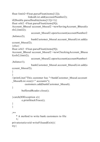 float limit2=Float.parseFloat(items[12]);
linkedList.add(accountNumber2);
if(Double.parseDouble(items[13])<1){
float srIr2 =Float.parseFloat(items[9]);
Account_Bhusal account_bhusal2 =newSavingAccount_Bhusal(s
rIr2,limit2);
account_bhusal2.openAccount(accountNumber2
,balance2);
bankCustomer_bhusal.account_bhusalList.add(a
ccount_bhusal2);
}else{
float srIr2 =Float.parseFloat(items[9]);
Account_Bhusal account_bhusal2 =newCheckingAccount_Bhusa
l(srIr2,limit2);
account_bhusal2.openAccount(accountNumber1
,balance1);
bankCustomer_bhusal.account_bhusalList.add(a
ccount_bhusal2);
}
}
//printLine("This customer has "+bankCustomer_bhusal.account
_bhusalList.size()+" accounts");
customers.add(bankCustomer_bhusal);
}
bufferedReader.close();
}catch(IOException e){
e.printStackTrace();
}
}
/**
* A method to write bank customers to file
*/
privatestaticvoid writeFileandExit(){
try{
 