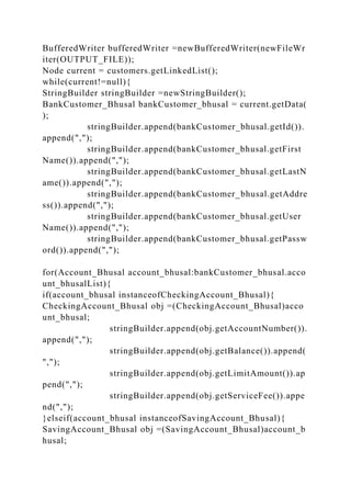 BufferedWriter bufferedWriter =newBufferedWriter(newFileWr
iter(OUTPUT_FILE));
Node current = customers.getLinkedList();
while(current!=null){
StringBuilder stringBuilder =newStringBuilder();
BankCustomer_Bhusal bankCustomer_bhusal = current.getData(
);
stringBuilder.append(bankCustomer_bhusal.getId()).
append(",");
stringBuilder.append(bankCustomer_bhusal.getFirst
Name()).append(",");
stringBuilder.append(bankCustomer_bhusal.getLastN
ame()).append(",");
stringBuilder.append(bankCustomer_bhusal.getAddre
ss()).append(",");
stringBuilder.append(bankCustomer_bhusal.getUser
Name()).append(",");
stringBuilder.append(bankCustomer_bhusal.getPassw
ord()).append(",");
for(Account_Bhusal account_bhusal:bankCustomer_bhusal.acco
unt_bhusalList){
if(account_bhusal instanceofCheckingAccount_Bhusal){
CheckingAccount_Bhusal obj =(CheckingAccount_Bhusal)acco
unt_bhusal;
stringBuilder.append(obj.getAccountNumber()).
append(",");
stringBuilder.append(obj.getBalance()).append(
",");
stringBuilder.append(obj.getLimitAmount()).ap
pend(",");
stringBuilder.append(obj.getServiceFee()).appe
nd(",");
}elseif(account_bhusal instanceofSavingAccount_Bhusal){
SavingAccount_Bhusal obj =(SavingAccount_Bhusal)account_b
husal;
 