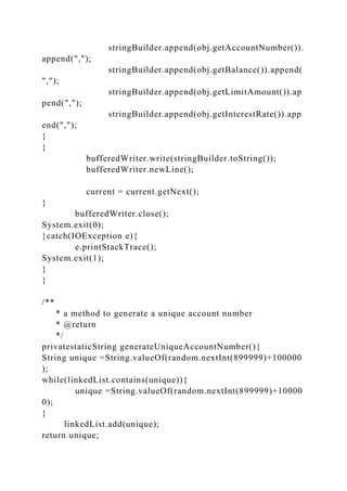 stringBuilder.append(obj.getAccountNumber()).
append(",");
stringBuilder.append(obj.getBalance()).append(
",");
stringBuilder.append(obj.getLimitAmount()).ap
pend(",");
stringBuilder.append(obj.getInterestRate()).app
end(",");
}
}
bufferedWriter.write(stringBuilder.toString());
bufferedWriter.newLine();
current = current.getNext();
}
bufferedWriter.close();
System.exit(0);
}catch(IOException e){
e.printStackTrace();
System.exit(1);
}
}
/**
* a method to generate a unique account number
* @return
*/
privatestaticString generateUniqueAccountNumber(){
String unique =String.valueOf(random.nextInt(899999)+100000
);
while(linkedList.contains(unique)){
unique =String.valueOf(random.nextInt(899999)+10000
0);
}
linkedList.add(unique);
return unique;
 