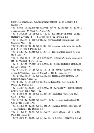 }
bankCustomer1223333SmithJamesbbbbbb12345 Abrams Rd
Dallas TX
75043185019123220001000.0005138970142250020101113334L
eLiemaaaaaa444 Coit Rd Plano TX
75075137366879810002010111347749515001000.00051212121
BellamyKevinbellbell34 GreenVille Richardson TX
75080143233432140020101232123PescadorCharlespescpesc44
Summit Plano TX
750931321668712125020101234432DominguezJohnsondomido
mi5551 Monfort Dallas TX
750421543442343240020101234534TranVantrantran1000 Coit
Rd Plano TX
7507514325512341801000.00051234567SmithArmandosmithsm
ith123 Walnut rd Dallas TX
7424311234567892201000.00051313131BluittMarkblutblut222
St. Ann Allen TX
7521316543345671280201011111111113801000.00051455415C
oronadoChristcorocoro56 Campbell Rd Richardson TX
750821432331234112020102312435TrinhLaurentrintrin2800
Spring Creek Plano TX
75074143216765436020102323232BurnsJoneburnburn1234
Plano Rd Dallas TX
7524013214432452971000.00052345432NeangWilliamsneannea
n8109 Scott lane Plano TX
750141234556545180020103214566FanTiffanyfannfann4321
Coit Rd Plano TX
750751765112343220020103344555TorresWannertorrtorr121
Custer Rd Plano TXx
750251543556712321020103456654EsquivelOrlandoesquesqu4
3 International Rd Dallas TX
752401123554345481020104322344FitzhughLaurenfitzfitz232
Park Rd Plano TX
750931234554345221820104323433RemschelTinaremsrems125
 