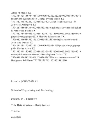 Alma rd Plano TX
75023143211567847101000.0005122222222240020104343434B
ryantAnnbuyabuya4343 Goerge Prince Plano TX
75075123455432121020105225525CaveStevencavecave154
James St Arlington TX
75042176566543440020105433455KuykendalDevinkuykkuyk25
E Parker Rd Plano TX
7507412314454655302010143557722140001000.00055456545N
guyenBobnguynguy2323 Floy Rd Richardson TX
750801234665456216520106543123CrowleyMattcrowcrow111
Jose lane Dallas TX
75042112311234321551000.00056543456NguyenMarynguyngu
y354 Duche Allen TX
7501312341132653202010213321455712001000.00057654321K
ennedyJohnsonkennkenn43 Buckingham Dallas TX
752401987654321166020107655677MunozJosemunomuno324
Hedgecox Rd Plano TX 7502517651123432882010
Liem Le | COSC2436 #1
School of Engineering and Technology
COSC2436 – PROJECT
Title Data structure – Bank Service
Time to
complete
 