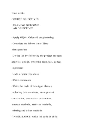Nine weeks
COURSE OBJECTIVES
LEARNING OUTCOME
LAB OBJECTIVES
-Apply Object Oriented programming
-Complete the lab on time (Time
Management)
-Do the lab by following the project process:
analysis, design, write the code, test, debug,
implement
-UML of data type class
-Write comments
-Write the code of data type classes
including data members, no-argument
constructor, parameter constructors,
mutator methods, assessor methods,
toString and other methods
-INHERITANCE: write the code of child
 