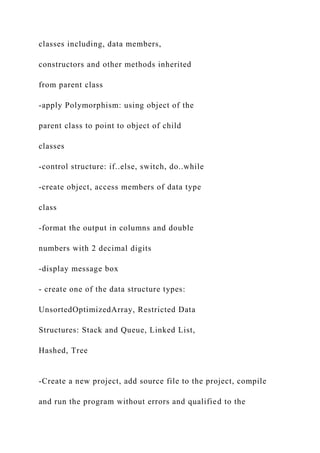 classes including, data members,
constructors and other methods inherited
from parent class
-apply Polymorphism: using object of the
parent class to point to object of child
classes
-control structure: if..else, switch, do..while
-create object, access members of data type
class
-format the output in columns and double
numbers with 2 decimal digits
-display message box
- create one of the data structure types:
UnsortedOptimizedArray, Restricted Data
Structures: Stack and Queue, Linked List,
Hashed, Tree
-Create a new project, add source file to the project, compile
and run the program without errors and qualified to the
 