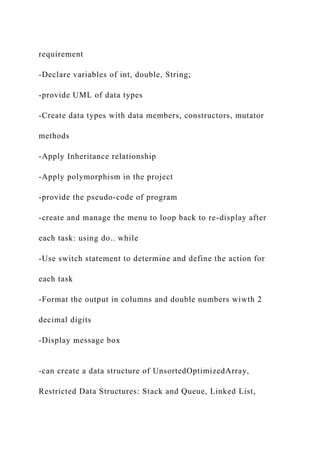 requirement
-Declare variables of int, double, String;
-provide UML of data types
-Create data types with data members, constructors, mutator
methods
-Apply Inheritance relationship
-Apply polymorphism in the project
-provide the pseudo-code of program
-create and manage the menu to loop back to re-display after
each task: using do.. while
-Use switch statement to determine and define the action for
each task
-Format the output in columns and double numbers wiwth 2
decimal digits
-Display message box
-can create a data structure of UnsortedOptimizedArray,
Restricted Data Structures: Stack and Queue, Linked List,
 