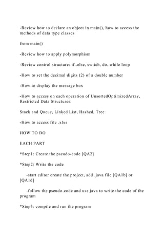 -Review how to declare an object in main(), how to access the
methods of data type classes
from main()
-Review how to apply polymorphism
-Review control structure: if..else, switch, do..while loop
-How to set the decimal digits (2) of a double number
-How to display the message box
-How to access on each operation of UnsortedOptimizedArray,
Restricted Data Structures:
Stack and Queue, Linked List, Hashed, Tree
-How to access file .xlxs
HOW TO DO
EACH PART
*Step1: Create the pseudo-code [QA2]
*Step2: Write the code
-start editor create the project, add .java file [QA1b] or
[QA1d]
-follow the pseudo-code and use java to write the code of the
program
*Step3: compile and run the program
 