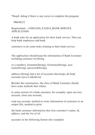 *Step4: debug if there is any errors to complete the program
PROJECT
Requirement – COSC2426_FA2018_BANK SERVICE
APPLICATION
A bank asks for an application for their bank service. That can
help bank employees and bank
customers to do some tasks relating to their bank service.
The application should keep the information of Bank Customer
including customer id (String
or a number), lastname(String), firstname(String), user
name(String), password(String),
address (String) and a list of accounts that keeps all bank
accounts (java LinkedList)
Besides the constructors, the class of Bank Customer should
have some methods that relates
to some actions of a bank customer, for example, open one new
account, close one account,
read one account, method to write information of customer to an
output file, method to print
the bank customer information that lists customer’s name, id,
address, and the list of all
accounts in the following format (for example):
 