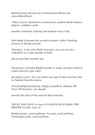 BankACcount and also have limitAmount (float) and
interestRate(float)
-These classes should have constructors, method check balance,
deposit, withdraw, print
monthly statement, toString and method write to file
Each Bank Customer has several accounts; either Checking
account or Saving account.
Therefore, in the class Bank Customer, you can use java
LinkedList as a data member to hold
all account that customer has
The project will keep BankCustomer as nodes and place them to
a data structure type when
the project starts. You can select any type of data structure that
we learned from the course
(UnsortedOptimizedArray, Singly LinkedList, Hashed, OR
Tree) ➔ Therefore, you should
provide the class of the selected data structure
TOTAL YOU HAVE at least 6 CLASSES INCLUDING THE
DRIVER CLASS: class of
BankCustomer_yourLastName, Account_yourLastName,
CheckingAccount_yourLastName,
 