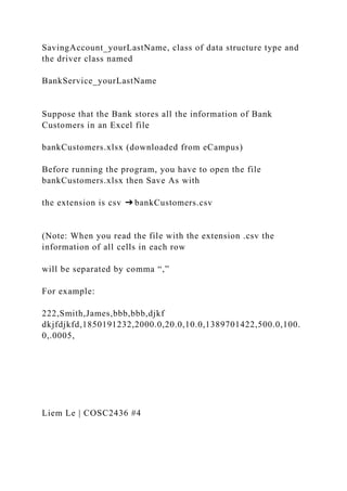 SavingAccount_yourLastName, class of data structure type and
the driver class named
BankService_yourLastName
Suppose that the Bank stores all the information of Bank
Customers in an Excel file
bankCustomers.xlsx (downloaded from eCampus)
Before running the program, you have to open the file
bankCustomers.xlsx then Save As with
the extension is csv ➔ bankCustomers.csv
(Note: When you read the file with the extension .csv the
information of all cells in each row
will be separated by comma “,”
For example:
222,Smith,James,bbb,bbb,djkf
dkjfdjkfd,1850191232,2000.0,20.0,10.0,1389701422,500.0,100.
0,.0005,
Liem Le | COSC2436 #4
 