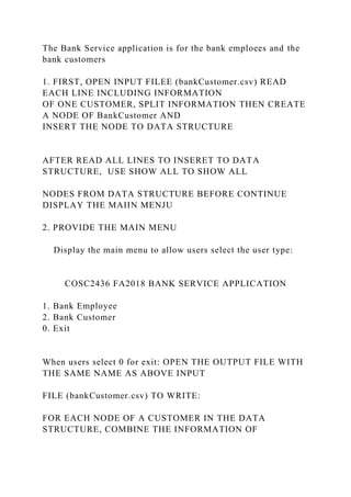 The Bank Service application is for the bank emploees and the
bank customers
1. FIRST, OPEN INPUT FILEE (bankCustomer.csv) READ
EACH LINE INCLUDING INFORMATION
OF ONE CUSTOMER, SPLIT INFORMATION THEN CREATE
A NODE OF BankCustomer AND
INSERT THE NODE TO DATA STRUCTURE
AFTER READ ALL LINES TO INSERET TO DATA
STRUCTURE, USE SHOW ALL TO SHOW ALL
NODES FROM DATA STRUCTURE BEFORE CONTINUE
DISPLAY THE MAIIN MENJU
2. PROVIDE THE MAIN MENU
Display the main menu to allow users select the user type:
COSC2436 FA2018 BANK SERVICE APPLICATION
1. Bank Employee
2. Bank Customer
0. Exit
When users select 0 for exit: OPEN THE OUTPUT FILE WITH
THE SAME NAME AS ABOVE INPUT
FILE (bankCustomer.csv) TO WRITE:
FOR EACH NODE OF A CUSTOMER IN THE DATA
STRUCTURE, COMBINE THE INFORMATION OF
 