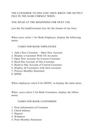THE CUSTOMER TO ONE LINE THEN WRITE THE OUTPUT
FILE IN THE SAME FORMAT WHEN
YOU READ AT THE BEGINNING FOR NEXT USE
(see the file bankCustomer.xlsx for the format of one line)
When users select 1 for Bank Employee, display the following
menu:
TASKS FOR BANK EMPLOYEES
1. Add a New Customer – Open New Account
2. Display a Customer With All Accounts
3. Open New Account for Current Customer
4. Read One Account of One Customer
5. Remove One Account of Current Customer
6. Display all Customers with their accounts
7. Process Monthly Statement
0. DONE
When employees select 0 for DONE, re-display the main menu.
When users select 2 for Bank Customers, display the follow
menu:
TASKS FOR BANK CUSTOMERS
1. Print Information of Customer
2. Check balance
3. Deposit
4. Withdraw
5. Print Monthly Statement
 