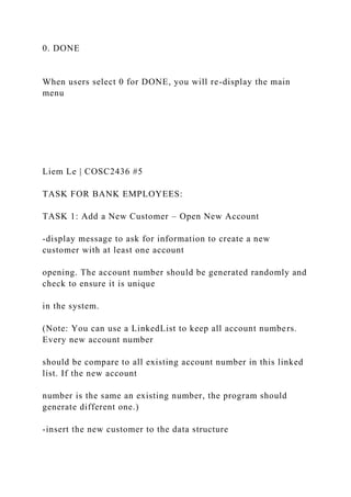 0. DONE
When users select 0 for DONE, you will re-display the main
menu
Liem Le | COSC2436 #5
TASK FOR BANK EMPLOYEES:
TASK 1: Add a New Customer – Open New Account
-display message to ask for information to create a new
customer with at least one account
opening. The account number should be generated randomly and
check to ensure it is unique
in the system.
(Note: You can use a LinkedList to keep all account numbers.
Every new account number
should be compare to all existing account number in this linked
list. If the new account
number is the same an existing number, the program should
generate different one.)
-insert the new customer to the data structure
 