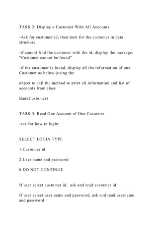 TASK 2: Display a Customer With All Accounts
-Ask for customer id, then look for the customer in data
structure.
-if cannot find the customer with the id, display the message:
“Customer cannot be found”
-if the customer is found, display all the information of one
Customer as below (using the
object to call the method to print all information and list of
accounts from class
BankCustomer)
TASK 3: Read One Account of One Customer
-ask for how to login:
SELECT LOGIN TYPE
1.Customer id
2.User name and password
0.DO NOT CONTINUE
If user select customer id, ask and read customer id
If user select user name and password, ask and read username
and password
 