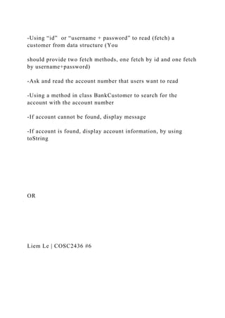 -Using “id” or “username + password” to read (fetch) a
customer from data structure (You
should provide two fetch methods, one fetch by id and one fetch
by username+password)
-Ask and read the account number that users want to read
-Using a method in class BankCustomer to search for the
account with the account number
-If account cannot be found, display message
-If account is found, display account information, by using
toString
OR
Liem Le | COSC2436 #6
 
