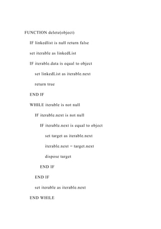 FUNCTION delete(object)
IF linkedlist is null return false
set iterable as linkedList
IF iterable.data is equal to object
set linkedList as iterable.next
return true
END IF
WHILE iterable is not null
IF iterable.next is not null
IF iterable.next is equal to object
set target as iterable.next
iterable.next = target.next
dispose target
END IF
END IF
set iterable as iterable.next
END WHILE
 