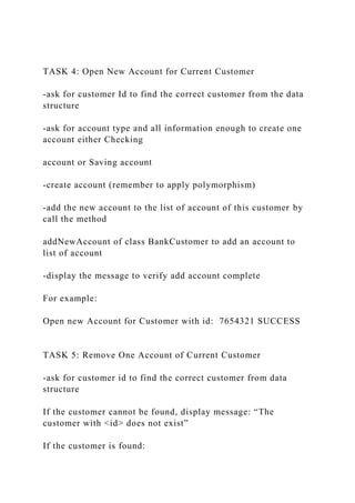 TASK 4: Open New Account for Current Customer
-ask for customer Id to find the correct customer from the data
structure
-ask for account type and all information enough to create one
account either Checking
account or Saving account
-create account (remember to apply polymorphism)
-add the new account to the list of account of this customer by
call the method
addNewAccount of class BankCustomer to add an account to
list of account
-display the message to verify add account complete
For example:
Open new Account for Customer with id: 7654321 SUCCESS
TASK 5: Remove One Account of Current Customer
-ask for customer id to find the correct customer from data
structure
If the customer cannot be found, display message: “The
customer with <id> does not exist”
If the customer is found:
 