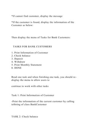*If cannot find customer, display the message
*If the customer is found, display the information of the
Customer as below:
Then display the menu of Tasks for Bank Customers:
TASKS FOR BANK CUSTOMERS
1. Print Information of Customer
2. Check balance
3. Deposit
4. Withdraw
5. Print Monthly Statement
0. DONE
Read one task and when finishing one task, you should re-
display the menu to allow users to
continue to work with other tasks
Task 1: Print Information of Customer
-Print the information of the current customer by calling
toString of class BankCustomer
TASK 2: Check balance
 