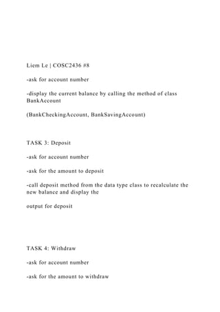 Liem Le | COSC2436 #8
-ask for account number
-display the current balance by calling the method of class
BankAccount
(BankCheckingAccount, BankSavingAccount)
TASK 3: Deposit
-ask for account number
-ask for the amount to deposit
-call deposit method from the data type class to recalculate the
new balance and display the
output for deposit
TASK 4: Withdraw
-ask for account number
-ask for the amount to withdraw
 