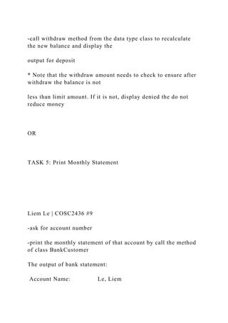 -call withdraw method from the data type class to recalculate
the new balance and display the
output for deposit
* Note that the withdraw amount needs to check to ensure after
withdraw the balance is not
less than limit amount. If it is not, display denied the do not
reduce money
OR
TASK 5: Print Monthly Statement
Liem Le | COSC2436 #9
-ask for account number
-print the monthly statement of that account by call the method
of class BankCustomer
The output of bank statement:
Account Name: Le, Liem
 