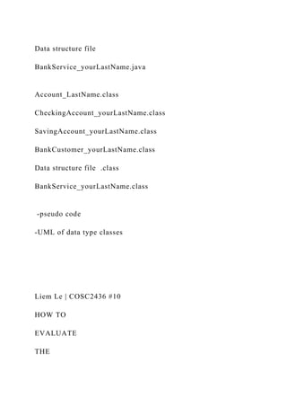 Data structure file
BankService_yourLastName.java
Account_LastName.class
CheckingAccount_yourLastName.class
SavingAccount_yourLastName.class
BankCustomer_yourLastName.class
Data structure file .class
BankService_yourLastName.class
-pseudo code
-UML of data type classes
Liem Le | COSC2436 #10
HOW TO
EVALUATE
THE
 