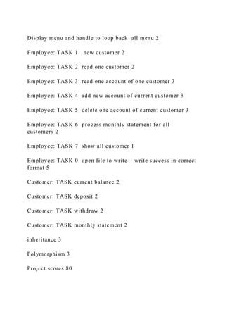Display menu and handle to loop back all menu 2
Employee: TASK 1 new customer 2
Employee: TASK 2 read one customer 2
Employee: TASK 3 read one account of one customer 3
Employee: TASK 4 add new account of current customer 3
Employee: TASK 5 delete one account of current customer 3
Employee: TASK 6 process monthly statement for all
customers 2
Employee: TASK 7 show all customer 1
Employee: TASK 0 open file to write – write success in correct
format 5
Customer: TASK current balance 2
Customer: TASK deposit 2
Customer: TASK withdraw 2
Customer: TASK monthly statement 2
inheritance 3
Polymorphism 3
Project scores 80
 