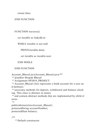 return false
END FUNCTION
FUNCTION traverse()
set iterable as linkedList
WHILE iterable is not null
PRINT(iterable.data)
set iterable as iterable.next
END WHILE
END FUNCTION
Account_Bhusal.javaAccount_Bhusal.java/**
* @author Deepak Bhusal
* Assignment SP2019_PROJECT
* Account_Bhusal class represents a bank account for a user an
d harbours
* necessary methods for deposit, withdrawal and balance check
ing. This class is abstract in nature
* and contain abstract methods that are implemented by child cl
asses
*/
publicabstractclassAccount_Bhusal{
protectedString accountNumber;
protectedfloat balance;
/**
* Default constructor
 