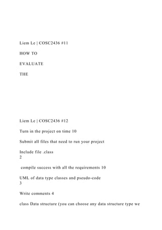 Liem Le | COSC2436 #11
HOW TO
EVALUATE
THE
Liem Le | COSC2436 #12
Turn in the project on time 10
Submit all files that need to run your project
Include file .class
2
compile success with all the requirements 10
UML of data type classes and pseudo-code
3
Write comments 4
class Data structure (you can choose any data structure type we
 