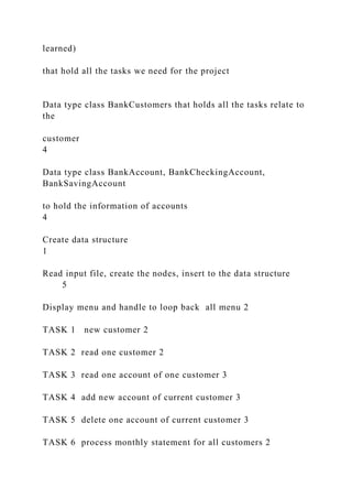 learned)
that hold all the tasks we need for the project
Data type class BankCustomers that holds all the tasks relate to
the
customer
4
Data type class BankAccount, BankCheckingAccount,
BankSavingAccount
to hold the information of accounts
4
Create data structure
1
Read input file, create the nodes, insert to the data structure
5
Display menu and handle to loop back all menu 2
TASK 1 new customer 2
TASK 2 read one customer 2
TASK 3 read one account of one customer 3
TASK 4 add new account of current customer 3
TASK 5 delete one account of current customer 3
TASK 6 process monthly statement for all customers 2
 