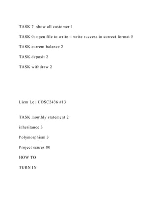 TASK 7 show all customer 1
TASK 0: open file to write – write success in correct format 5
TASK current balance 2
TASK deposit 2
TASK withdraw 2
Liem Le | COSC2436 #13
TASK monthly statement 2
inheritance 3
Polymorphism 3
Project scores 80
HOW TO
TURN IN
 