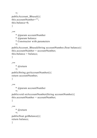 */
publicAccount_Bhusal(){
this.accountNumber="";
this.balance=0;
}
/**
* @param accountNumber
* @param balance
* Constructor with parameters
*/
publicAccount_Bhusal(String accountNumber,float balance){
this.accountNumber = accountNumber;
this.balance = balance;
}
/**
* @return
*/
publicString getAccountNumber(){
return accountNumber;
}
/**
* @param accountNumber
*/
publicvoid setAccountNumber(String accountNumber){
this.accountNumber = accountNumber;
}
/**
* @return
*/
publicfloat getBalance(){
return balance;
}
 